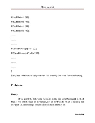 Class report



U1.AddFriend (U2);

U2.AddFriend (U3);

U2.AddFriend (U1);

U3.AddFriend (U2);

……..

………

……….

U1.SendMessage (“Hi”, U2);

U2.SendMessage (“Hello”, U3);

………

………

………

}

Now, let’s see what are the problems that we may face if we solve in this way.



Problems:


Firstly,

        If we print the following message inside the SendMessage() method
then it will only be seen on my screen, not on my friend’s which is actually not
our goal. So, the message should have not been there at all.



                                                                      Page 3 of 14
 