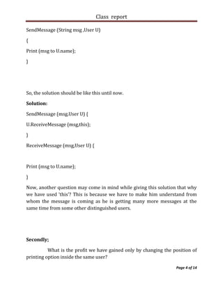 Class report

SendMessage (String msg ,User U)

{

Print (msg to U.name);

}




So, the solution should be like this until now.

Solution:

SendMessage (msg.User U) {

U.ReceiveMessage (msg,this);

}

ReceiveMessage (msg,User U) {



Print (msg to U.name);

}

Now, another question may come in mind while giving this solution that why
we have used ‘this’? This is because we have to make him understand from
whom the message is coming as he is getting many more messages at the
same time from some other distinguished users.




Secondly;

          What is the profit we have gained only by changing the position of
printing option inside the same user?

                                                                  Page 4 of 14
 