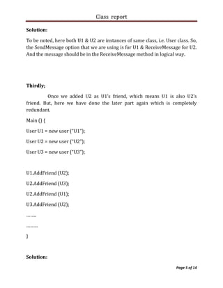Class report

Solution:

To be noted, here both U1 & U2 are instances of same class, i.e. User class. So,
the SendMessage option that we are using is for U1 & ReceiveMessage for U2.
And the message should be in the ReceiveMessage method in logical way.




Thirdly;

         Once we added U2 as U1’s friend, which means U1 is also U2’s
friend. But, here we have done the later part again which is completely
redundant.

Main () {

User U1 = new user (“U1”);

User U2 = new user (“U2”);

User U3 = new user (“U3”);



U1.AddFriend (U2);

U2.AddFriend (U3);

U2.AddFriend (U1);

U3.AddFriend (U2);

……..

………

}



Solution:

                                                                      Page 5 of 14
 