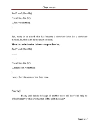 Class report

AddFriend (User U) {

Friend list. Add (U);

U.AddFriend (this);

}



But, point to be noted, this has become a recursive loop, i.e. a recursive
method. So, this can’t be the exact solution.

The exact solution for this certain problem be,

AddFriend (User U) {

………

………

Friend list. Add (U);

U. Friend list. Add (this);

}

Hence, there is no recursive loop now.




Fourthly,

          If any user sends message to another user, the later one may be
offline/inactive, what will happen to the sent message?




                                                                 Page 6 of 14
 