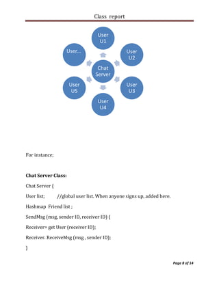 Class report


                                    User
                                     U1
                    User...                     User
                                                 U2
                                   Chat
                                  Server
                     User                       User
                      U5                         U3
                                    User
                                     U4




For instance;



Chat Server Class:

Chat Server {

User list;      //global user list. When anyone signs up, added here.

Hashmap Friend list ;

SendMsg (msg, sender ID, receiver ID) {

Receiver= get User (receiver ID);

Receiver. ReceiveMsg (msg , sender ID);

}

                                                                        Page 8 of 14
 