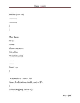 Class report



GetUser (User ID){

…………….

…………….

}

}



User Class:

User {

Name;

Chatserver server;

Friend list;

User (name, cs) {

………

………

Server=cs;

}



SendMsg (msg, receiver ID){

Server.SendMsg (msg, this.Id, receiver ID);

}

ReceiveMsg (msg, sender ID) {


                                               Page 9 of 14
 