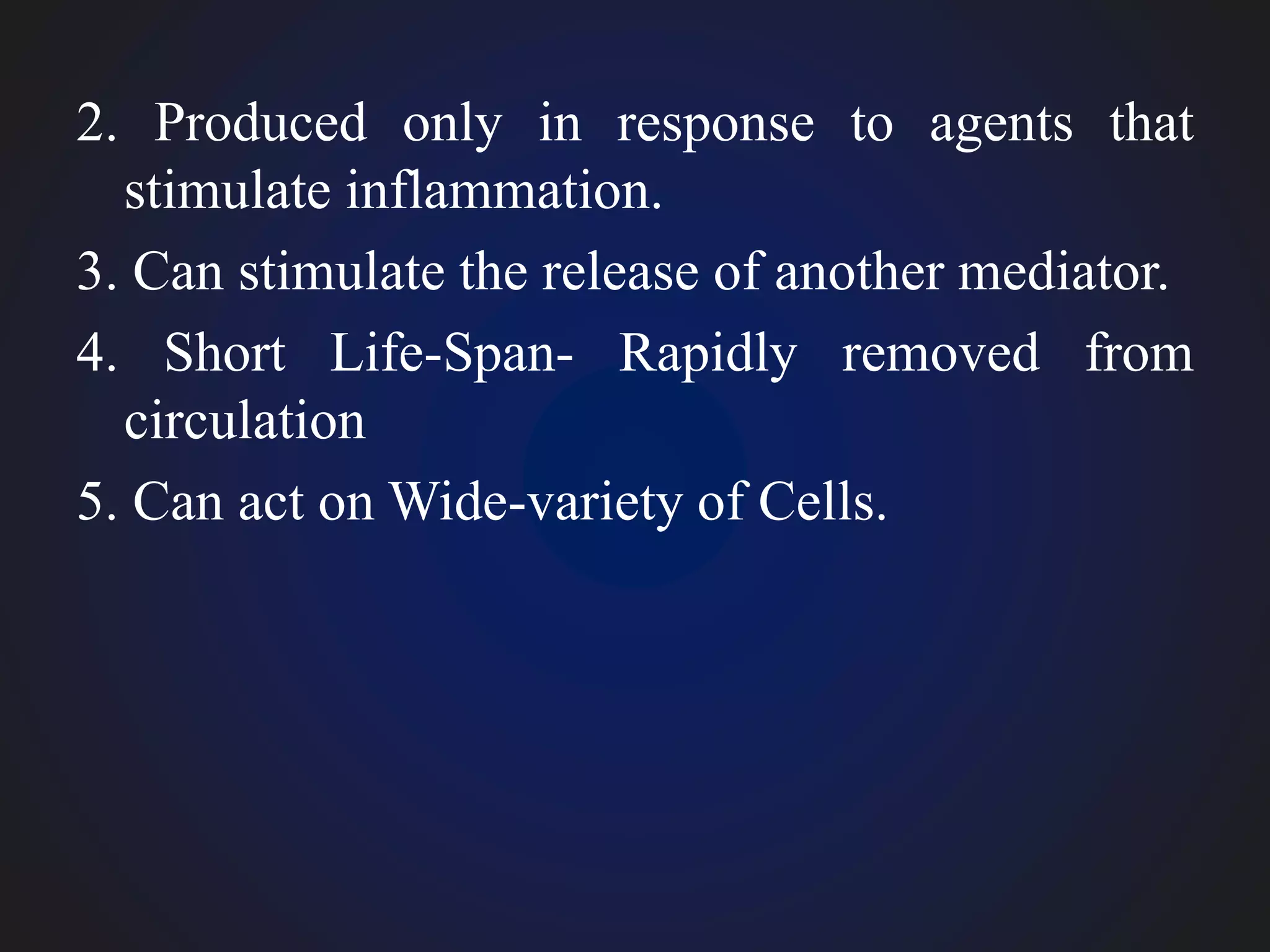 2. Produced only in response to agents that
stimulate inflammation.
3. Can stimulate the release of another mediator.
4. Short Life-Span- Rapidly removed from
circulation
5. Can act on Wide-variety of Cells.
 