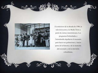 A comienzos de la década de 1980, la
 televisión entra a la Media Torta a
 partir de ciertas transmisiones. Los
      programas Sobriedades y
Animalandia alquilaron el escenario
 para hacer sus grabaciones y hacen
 parte de la historia y de la memoria
   del escenario y de la televisión
            colombiana.
 