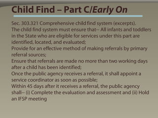 Child Find – Part C/Early On
Sec. 303.321 Comprehensive child find system (excerpts).
The child find system must ensure that-- All infants and toddlers
in the State who are eligible for services under this part are
identified, located, and evaluated;
Provide for an effective method of making referrals by primary
referral sources;
Ensure that referrals are made no more than two working days
after a child has been identified;
Once the public agency receives a referral, it shall appoint a
service coordinator as soon as possible;
Within 45 days after it receives a referral, the public agency
shall-- (i) Complete the evaluation and assessment and (ii) Hold
an IFSP meeting
 