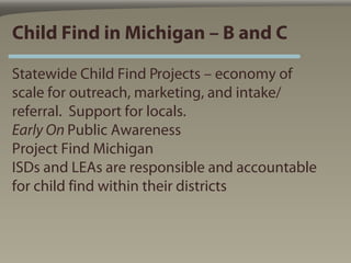 Child Find in Michigan – B and C

Statewide Child Find Projects – economy of
scale for outreach, marketing, and intake/
referral. Support for locals.
Early On Public Awareness
Project Find Michigan
ISDs and LEAs are responsible and accountable
for child find within their districts
 
