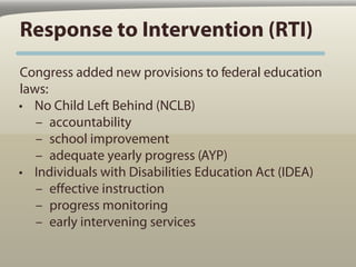 Response to Intervention (RTI)
Congress added new provisions to federal education
laws:
• No Child Left Behind (NCLB)
   – accountability
   – school improvement
   – adequate yearly progress (AYP)
• Individuals with Disabilities Education Act (IDEA)
   – effective instruction
   – progress monitoring
   – early intervening services
 
