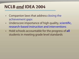 NCLB and IDEA 2004
• Companion laws that address closing the
  achievement gaps
• Underscore importance of high quality, scientific,
  research-based instruction and interventions
• Hold schools accountable for the progress of all
  students in meeting grade level standards
 