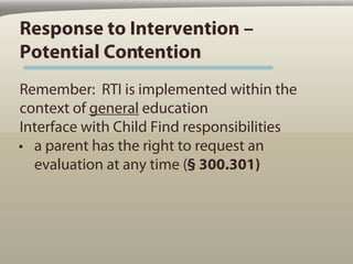 Response to Intervention –
Potential Contention
Remember: RTI is implemented within the
context of general education
Interface with Child Find responsibilities
• a parent has the right to request an
  evaluation at any time (§ 300.301)
 