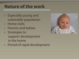 Nature of the work
• Especially young and
  vulnerable population
• Home visits
• Parents and babies
• Strategies to
  support development
  in the home
• Period of rapid development
 