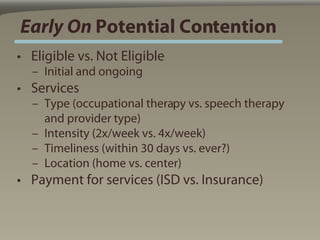 Early On Potential Contention
• Eligible vs. Not Eligible
  – Initial and ongoing
• Services
  – Type (occupational therapy vs. speech therapy
    and provider type)
  – Intensity (2x/week vs. 4x/week)
  – Timeliness (within 30 days vs. ever?)
  – Location (home vs. center)
• Payment for services (ISD vs. Insurance)
 