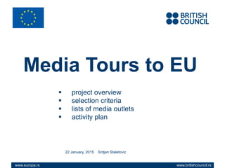 www.britishcouncil.rswww.europa.rs
Media Tours to EU
 project overview
 selection criteria
 lists of media outlets
 activity plan
22 January, 2015 Srdjan Staletovic
www.britishcouncil.rswww.europa.rs
 