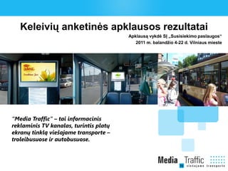 Keleivių anketinės apklausos rezultatai
                                        Apklausą vykdė SĮ „Susisiekimo paslaugos“
                                           2011 m. balandžio 4-22 d. Vilniaus mieste




“Media Traffic” – tai informacinis
reklaminis TV kanalas, turintis platų
ekranų tinklą viešajame transporte –
troleibusuose ir autobusuose.
 