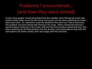 Problems I encountered… (and how they were solved) As like many people I could not predict that the weather when filming my trailer had unfortunately taken a turn for the worse and as you can see when watching my trailer there was snow.  As I wanted to meet the deadlines that were set I had to overcome this problem and went ahead with filming in the snow.  When making this decision I worried about continuity in the trailer and how the finish product would look but I feel when watching my finished product that the weather only proceeded to help with the atmosphere my trailer creates and I was happy with the outcome.  