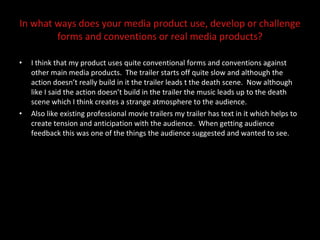 In what ways does your media product use, develop or challenge forms and conventions or real media products? I think that my product uses quite conventional forms and conventions against other main media products.  The trailer starts off quite slow and although the action doesn’t really build in it the trailer leads t the death scene.  Now although like I said the action doesn’t build in the trailer the music leads up to the death scene which I think creates a strange atmosphere to the audience.  Also like existing professional movie trailers my trailer has text in it which helps to create tension and anticipation with the audience.  When getting audience feedback this was one of the things the audience suggested and wanted to see.  