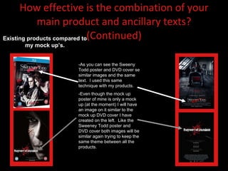 How effective is the combination of your main product and ancillary texts? (Continued) -As you can see the Sweeny Todd poster and DVD cover se similar images and the same text.  I used this same technique with my products. -Even though the mock up poster of mine is only a mock up (at the moment) I will have an image on it similar to the mock up DVD cover I have created on the left.  Like the Sweeney Todd poster and DVD cover both images will be similar again trying to keep the same theme between all the products.  Existing products compared to my mock up’s. 