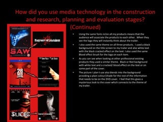 Using the same fonts in/on all my products means that the audience will associate the products to each other.  When they see the logo they will instantly think about the trailer.  I also used the same theme on all three products.  I used a black background on the title screen to my trailer and also white text with the black cracked effect on the text. I also used the same Blood effect brush for the logo on each item.  As you can see when looking at other professional existing products they used a similar theme.  Black or Red background with white text and a cracked/ blood effect on the text or on some part of the cover.  The picture I plan t use also blends into the background providing a plain colour/shade for the rest of the information that needs to be on the DVD cover.  I feel that this gives a mysterious look to the cover which connects to the theme of my trailer.  How did you use media technology in the construction and research, planning and evaluation stages? (Continued) 