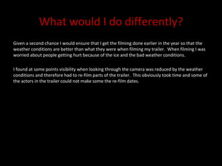 What would I do differently? Given a second chance I would ensure that I get the filming done earlier in the year so that the weather conditions are better than what they were when filming my trailer.  When filming I was worried about people getting hurt because of the ice and the bad weather conditions.  I found at some points visibility when looking through the camera was reduced by the weather conditions and therefore had to re-film parts of the trailer.  This obviously took time and some of the actors in the trailer could not make some the re-film dates.  