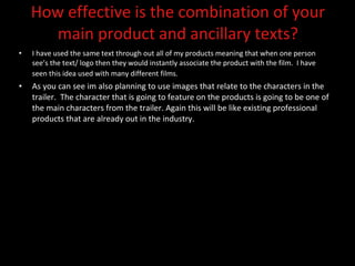 How effective is the combination of your main product and ancillary texts? I have used the same text through out all of my products meaning that when one person see’s the text/ logo then they would instantly associate the product with the film.  I have seen this idea used with many different films.   As you can see im also planning to use images that relate to the characters in the trailer.  The character that is going to feature on the products is going to be one of the main characters from the trailer. Again this will be like existing professional products that are already out in the industry.  
