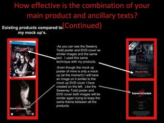 How effective is the combination of your main product and ancillary texts? (Continued) -As you can see the Sweeny Todd poster and DVD cover se similar images and the same text.  I used this same technique with my products. -Even though the mock up poster of mine is only a mock up (at the moment) I will have an image on it similar to the mock up DVD cover I have created on the left.  Like the Sweeney Todd poster and DVD cover both images will be similar again trying to keep the same theme between all the products.  Existing products compared to my mock up’s. 