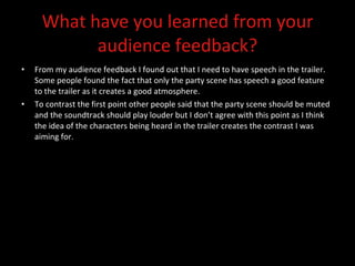 What have you learned from your audience feedback? From my audience feedback I found out that I need to have speech in the trailer.  Some people found the fact that only the party scene has speech a good feature to the trailer as it creates a good atmosphere.  To contrast the first point other people said that the party scene should be muted and the soundtrack should play louder but I don’t agree with this point as I think the idea of the characters being heard in the trailer creates the contrast I was aiming for.  