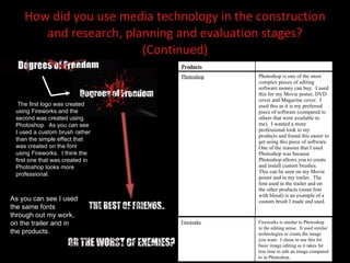 How did you use media technology in the construction and research, planning and evaluation stages? (Continued) The first logo was created using Fireworks and the second was created using Photoshop.  As you can see I used a custom brush rather than the simple effect that was created on the font using Fireworks.  I think the first one that was created in Photoshop looks more professional.  As you can see I used the same fonts through out my work, on the trailer and in the products.  Fireworks Fireworks is similar to Photoshop in the editing sense.  It used similar technologies to create the image you want.  I chose to use this for basic image editing as it takes far less time to edit an image compared to in Photoshop.  Products Photoshop Photoshop is one of the most complex pieces of editing software money can buy.  I used this for my Movie poster, DVD cover and Magazine cover.  I used this as it is my preferred piece of software (compared to others that were available to me).  I wanted a more professional look to my products and found this easier to get using this piece of software.  One of the reasons that I used Photoshop was because Photoshop allows you to create and install custom brushes.  This can be seen on my Movie poster and in my trailer.  The font used in the trailer and on the other products (main font with blood) is an example of a custom brush I made and used. 
