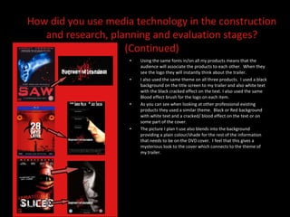 Using the same fonts in/on all my products means that the audience will associate the products to each other.  When they see the logo they will instantly think about the trailer.  I also used the same theme on all three products.  I used a black background on the title screen to my trailer and also white text with the black cracked effect on the text. I also used the same Blood effect brush for the logo on each item.  As you can see when looking at other professional existing products they used a similar theme.  Black or Red background with white text and a cracked/ blood effect on the text or on some part of the cover.  The picture I plan t use also blends into the background providing a plain colour/shade for the rest of the information that needs to be on the DVD cover.  I feel that this gives a mysterious look to the cover which connects to the theme of my trailer.  How did you use media technology in the construction and research, planning and evaluation stages? (Continued) 