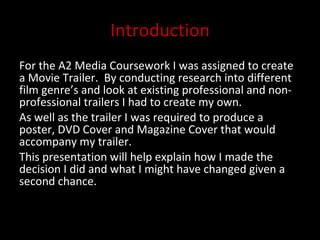 Introduction For the A2 Media Coursework I was assigned to create a Movie Trailer.  By conducting research into different film genre’s and look at existing professional and non-professional trailers I had to create my own.  As well as the trailer I was required to produce a poster, DVD Cover and Magazine Cover that would accompany my trailer. This presentation will help explain how I made the decision I did and what I might have changed given a second chance.  