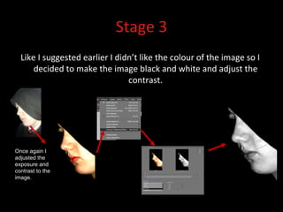 Stage 3 Like I suggested earlier I didn’t like the colour of the image so I decided to make the image black and white and adjust the contrast. Once again I adjusted the exposure and contrast to the image. I then converted the image to black and white.  