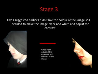 Stage 3 Like I suggested earlier I didn’t like the colour of the image so I decided to make the image black and white and adjust the contrast. Once again I adjusted the exposure and contrast to the image. 