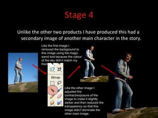Stage 4 Unlike the other two products I have produced this had a secondary image of another main character in the story. Like the first image I removed the background to this image using the magic wand tool because the colour of the sky didn’t match my theme. Like the other image I adjusted the contract/exposure of the image to make it slightly darker and then reduced the transparency so that this image didn’t dominate the other main image.  