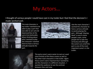 My Actors… I thought of various people I could have cast in my trailer but I feel that the decision’s I made worked well.  The main character in my trailer I wanted to be able to play a part that  was able to act sad and depressed but at the same time believable.  When thinking about who I wanted to play this character I wanted them to have a serious attitude towards the part. Like the main character I wanted this character to have a serious attitude to wards playing the part.  Although ‘playing dead’ is easy in some people’s eyes, some people fail to take this seriously and although the scene’s are small this part is one of the most important scene’s in the trailer. The party scene’s were easier to cast as I used close friends to film these scenes as well as the other main characters in the trailer. Again these scene’s were important but I wanted to see the characters in a different situation.  I wanted the audience to see the contrast between then and now.  