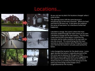 Locations… As you can see my idea’s for locations changed  when I came to film.  The opening scene I left the same because it introduced you to the main character.  Where he lived and how his life pans out.  It also gives the audience the sense of how alone  he is because of what had happened.  I decided to change  the scene’s where the main character walked through the town centre on his own.  I decided to change this for two reasons.  The first was it was hard to find a time where I could film the character and he really could be on his own with no one else around.  The second being that the town seemed an obvious location when filming the scenes and I felt that the location I actually used worked far better. I also changed the location for the death scene.  I once again decided that where I originally planned to film the scene was to obvious for this genre of film.  I decided to use an open field which so of suggested to the audience that the blame was put on him but it shows how he is currently free (him being out in the open) but how things could change is he is caught/blamed for the murder).  