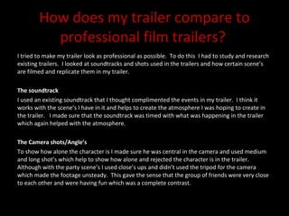How does my trailer compare to professional film trailers?  I tried to make my trailer look as professional as possible.  To do this  I had to study and research existing trailers.  I looked at soundtracks and shots used in the trailers and how certain scene’s are filmed and replicate them in my trailer.  The soundtrack I used an existing soundtrack that I thought complimented the events in my trailer.  I think it works with the scene’s I have in it and helps to create the atmosphere I was hoping to create in the trailer.  I made sure that the soundtrack was timed with what was happening in the trailer which again helped with the atmosphere.  The Camera shots/Angle’s To show how alone the character is I made sure he was central in the camera and used medium and long shot’s which help to show how alone and rejected the character is in the trailer.  Although with the party scene’s I used close’s ups and didn’t used the tripod for the camera which made the footage unsteady.  This gave the sense that the group of friends were very close to each other and were having fun which was a complete contrast.  