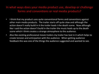 In what ways does your media product use, develop or challenge forms and conventions or real media products? I think that my product uses quite conventional forms and conventions against other main media products.  The trailer starts off quite slow and although the action doesn’t really build in it the trailer leads t the death scene.  Now although like I said the action doesn’t build in the trailer the music leads up to the death scene which I think creates a strange atmosphere to the audience.  Also like existing professional movie trailers my trailer has text in it which helps to create tension and anticipation with the audience.  When getting audience feedback this was one of the things the audience suggested and wanted to see.  