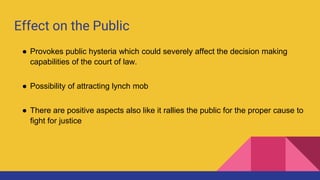 Effect on the Public
● Provokes public hysteria which could severely affect the decision making
capabilities of the court of law.
● Possibility of attracting lynch mob
● There are positive aspects also like it rallies the public for the proper cause to
fight for justice
 
