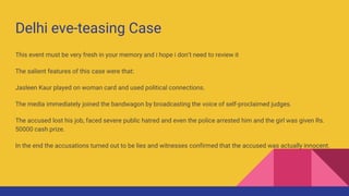 Delhi eve-teasing Case
This event must be very fresh in your memory and i hope i don’t need to review it
The salient features of this case were that:
Jasleen Kaur played on woman card and used political connections.
The media immediately joined the bandwagon by broadcasting the voice of self-proclaimed judges.
The accused lost his job, faced severe public hatred and even the police arrested him and the girl was given Rs.
50000 cash prize.
In the end the accusations turned out to be lies and witnesses confirmed that the accused was actually innocent.
 