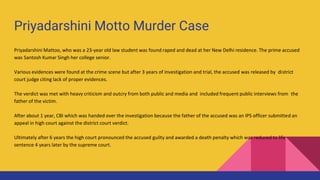 Priyadarshini Motto Murder Case
Priyadarshini Mattoo, who was a 23-year old law student was found raped and dead at her New Delhi residence. The prime accused
was Santosh Kumar Singh her college senior.
Various evidences were found at the crime scene but after 3 years of investigation and trial, the accused was released by district
court judge citing lack of proper evidences.
The verdict was met with heavy criticism and outcry from both public and media and included frequent public interviews from the
father of the victim.
After about 1 year, CBI which was handed over the investigation because the father of the accused was an IPS officer submitted an
appeal in high court against the district court verdict.
Ultimately after 6 years the high court pronounced the accused guilty and awarded a death penalty which was reduced to life
sentence 4 years later by the supreme court.
 