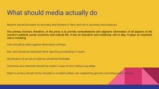 What should media actually do
Reports should be based on accuracy and fairness of facts and not in surmises and suspicion
The primary function, therefore, of the press is to provide comprehensive and objective information of all aspects of the
country’s political, social, economic and cultural life. It has an educative and mobilizing role to play. It plays an important
role in moulding
Care should be taken against defamatory writings
Due care should be exercised while reporting proceeding of courts
Glorification of an act of violence should be forbidden
Correction and retraction should be made in case of error without any delay
Right to privacy should not be intruded or invaded unless over weighed by genuine overriding public interest
 