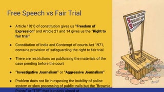 Free Speech vs Fair Trial
● Article 19(1) of constitution gives us “Freedom of
Expression” and Article 21 and 14 gives us the “Right to
fair trial”
● Constitution of India and Contempt of courts Act 1971,
contains provision of safeguarding the right to fair trial
● There are restrictions on publicising the materials of the
case pending before the court
● “Investigative Journalism” or “Aggressive Journalism”
● Problem does not lie in exposing the inability of police
system or slow processing of public trails but the “Brownie
 