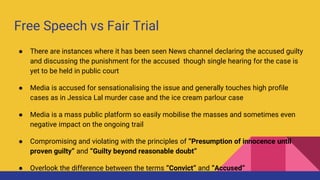Free Speech vs Fair Trial
● There are instances where it has been seen News channel declaring the accused guilty
and discussing the punishment for the accused though single hearing for the case is
yet to be held in public court
● Media is accused for sensationalising the issue and generally touches high profile
cases as in Jessica Lal murder case and the ice cream parlour case
● Media is a mass public platform so easily mobilise the masses and sometimes even
negative impact on the ongoing trail
● Compromising and violating with the principles of “Presumption of innocence until
proven guilty” and “Guilty beyond reasonable doubt”
● Overlook the difference between the terms “Convict” and “Accused”
 
