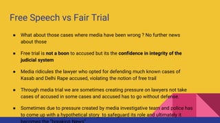 Free Speech vs Fair Trial
● What about those cases where media have been wrong ? No further news
about those
● Free trial is not a boon to accused but its the confidence in integrity of the
judicial system
● Media ridicules the lawyer who opted for defending much known cases of
Kasab and Delhi Rape accused, violating the notion of free trail
● Through media trial we are sometimes creating pressure on lawyers not take
cases of accused in some cases and accused has to go without defense.
● Sometimes due to pressure created by media investigative team and police has
to come up with a hypothetical story to safeguard its role and ultimately it
 