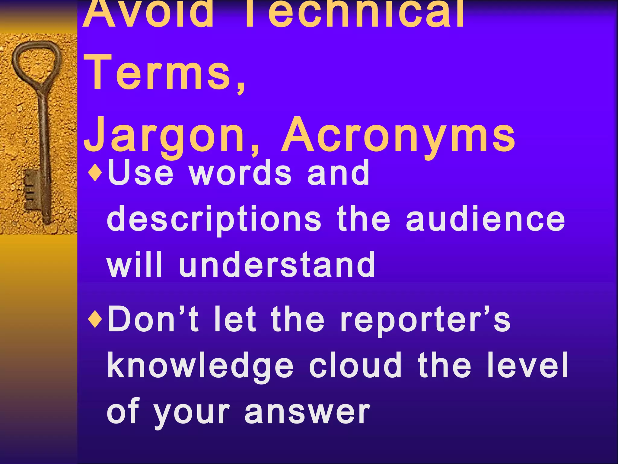 Avoid Technical Terms,  Jargon, Acronyms Use words and descriptions the audience will understand Don’t let the reporter’s knowledge cloud the level of your answer 