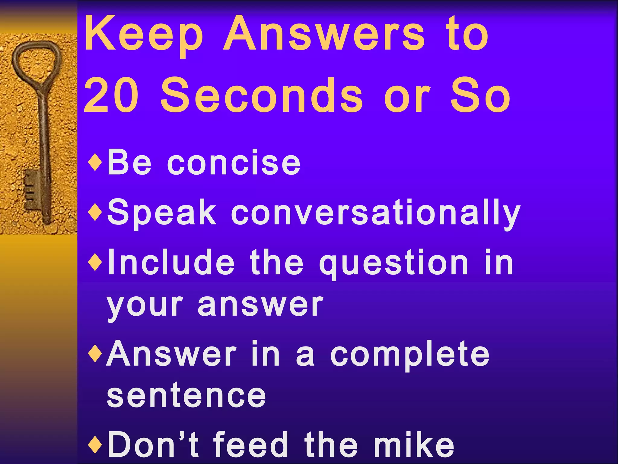 Keep Answers to 20 Seconds or So Be concise Speak conversationally Include the question in your answer Answer in a complete sentence Don’t feed the mike 