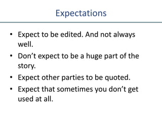 Expectations
• Expect to be edited. And not always
well.
• Don’t expect to be a huge part of the
story.
• Expect other parties to be quoted.
• Expect that sometimes you don’t get
used at all.
 