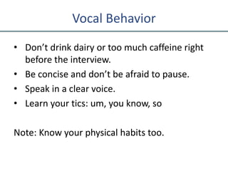 Vocal Behavior
• Don’t drink dairy or too much caffeine right
before the interview.
• Be concise and don’t be afraid to pause.
• Speak in a clear voice.
• Learn your tics: um, you know, so
Note: Know your physical habits too.
 
