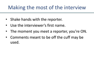 Making the most of the interview
• Shake hands with the reporter.
• Use the interviewer’s first name.
• The moment you meet a reporter, you’re ON.
• Comments meant to be off the cuff may be
used.
 
