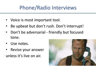 Phone/Radio Interviews
• Voice is most important tool.
• Be upbeat but don’t rush. Don’t interrupt!
• Don’t be adversarial - friendly but focused
tone.
• Use notes.
• Revise your answer
unless it’s live on air.
 