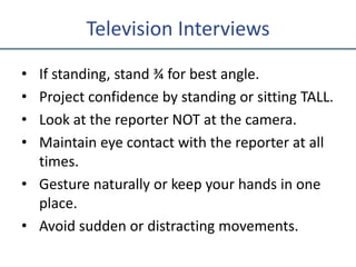 Television Interviews
• If standing, stand ¾ for best angle.
• Project confidence by standing or sitting TALL.
• Look at the reporter NOT at the camera.
• Maintain eye contact with the reporter at all
times.
• Gesture naturally or keep your hands in one
place.
• Avoid sudden or distracting movements.
 
