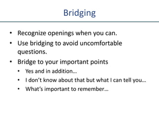 Bridging
• Recognize openings when you can.
• Use bridging to avoid uncomfortable
questions.
• Bridge to your important points
• Yes and in addition…
• I don’t know about that but what I can tell you…
• What’s important to remember…
 